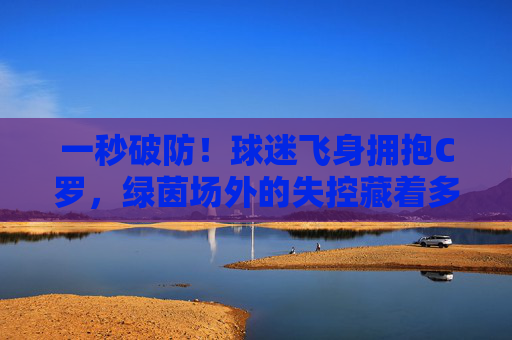 一秒破防！球迷飞身拥抱C罗，绿茵场外的失控藏着多少热爱？一秒破防！球迷飞身拥抱C罗，绿茵场外藏热爱
