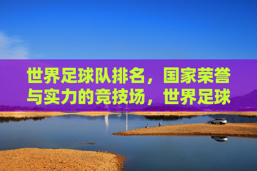 世界足球队排名,国家荣誉与实力的竞技场,世界足球队排名,国家荣誉与实力的竞技场