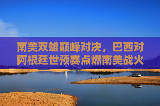 南美双雄巅峰对决,巴西对阿根廷世预赛点燃南美战火