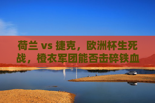 荷兰 vs 捷克，欧洲杯生死战，橙衣军团能否击碎铁血防线？欧洲杯生死战，荷兰橙衣军团能否击碎捷克铁血防线？