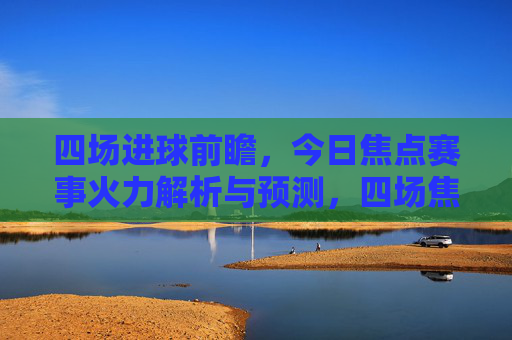 四场进球前瞻，今日焦点赛事火力解析与预测，四场焦点赛事进球前瞻，今日火力解析与预测