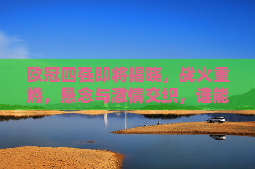 欧冠四强即将揭晓，战火重燃，悬念与激情交织，谁能跻身巅峰对决？欧冠四强悬念揭晓，巅峰对决谁主沉浮？