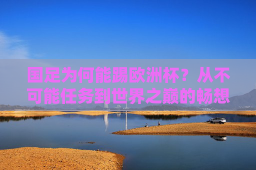 国足为何能踢欧洲杯？从不可能任务到世界之巅的畅想与逻辑，国足踢进欧洲杯，从不可能任务到世界之巅的畅想与逻辑