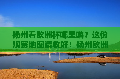 扬州看欧洲杯哪里嗨?这份观赛地图请收好!扬州欧洲杯观赛地图,嗨看全攻略!