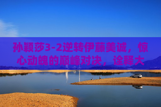 孙颖莎3-2逆转伊藤美诚,惊心动魄的巅峰对决,诠释大心脏的真正含义,孙颖莎3-2逆转伊藤美诚,惊心动魄的巅峰对决与大心脏