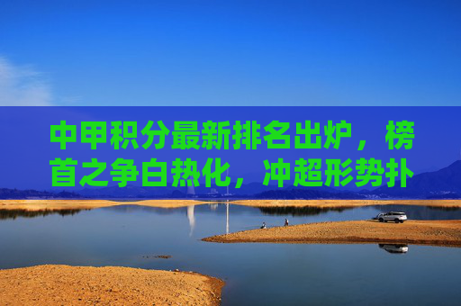 中甲积分最新排名出炉，榜首之争白热化，冲超形势扑朔迷离，中甲积分榜更新，榜首战白热化，冲超前景迷雾重重