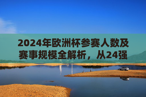 2024年欧洲杯参赛人数及赛事规模全解析,从24强到百万观众,2024年欧洲杯参赛人数及赛事规模全解析,从24强到百万观众