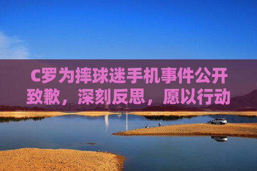 C罗为摔球迷手机事件公开致歉,深刻反思,愿以行动弥补,C罗就摔球迷手机事件致歉,深刻反思愿以行动弥补