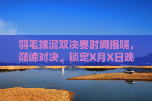 羽毛球混双决赛时间揭晓,巅峰对决,锁定X月X日晚19:00燃情上演,羽毛球混双决赛巅峰对决定档X月X日晚19:00燃情上演