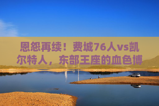 恩怨再续!费城76人vs凯尔特人,东部王座的血色博弈,恩怨再续!76人vs凯尔特人,东部王座血色争锋