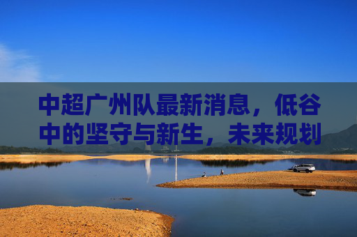 中超广州队最新消息，低谷中的坚守与新生，未来规划引关注，中超广州队，低谷坚守与新生，未来规划引关注