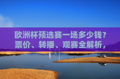 欧洲杯预选赛一场多少钱?票价、转播、观赛全解析,欧洲杯预选赛票价、转播、观赛全解析