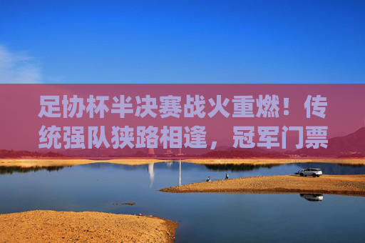 足协杯半决赛战火重燃！传统强队狭路相逢，冠军门票争夺白热化，足协杯半决赛，传统强队狭路相逢，冠军争夺白热化