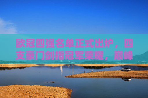 欧冠四强名单正式出炉,四支豪门剑指冠军荣耀,巅峰对决一触即发,欧冠四强正式出炉,豪门剑指冠军巅峰对决