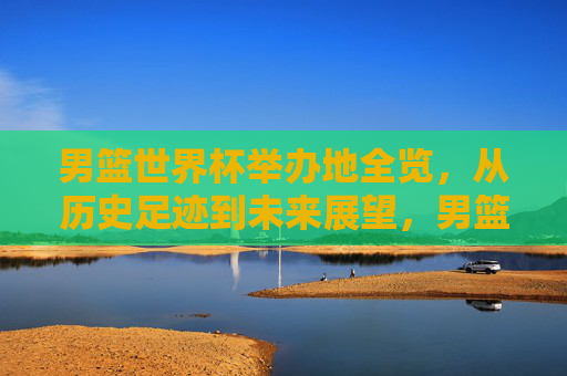 男篮世界杯举办地全览,从历史足迹到未来展望,男篮世界杯举办地全景,从历史到未来