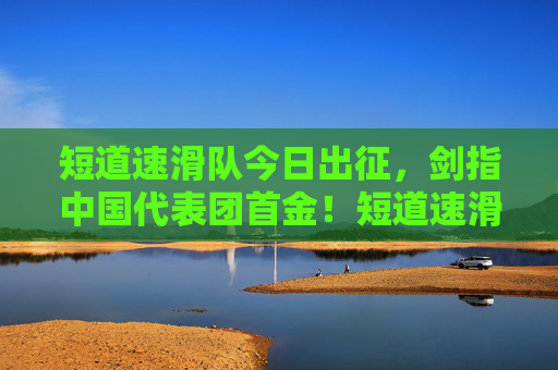 短道速滑队今日出征,剑指中国代表团首金!短道速滑队今日出征 剑指中国代表团首金