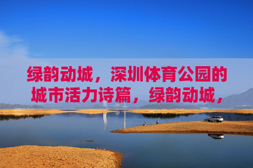绿韵动城,深圳体育公园的城市活力诗篇,绿韵动城,深圳体育公园的城市活力诗篇
