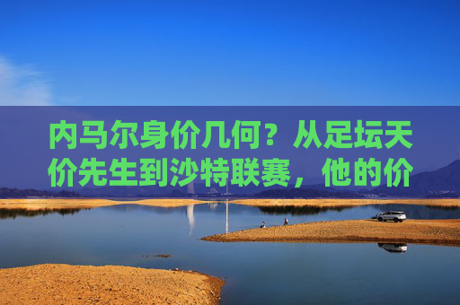 内马尔身价几何?从足坛天价先生到沙特联赛,他的价值几何?内马尔,从天价先生到沙特联赛,身价几何?