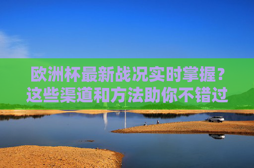 欧洲杯最新战况实时掌握？这些渠道和方法助你不错过任何精彩，掌握欧洲杯最新战况，这些渠道方法助你不错过精彩