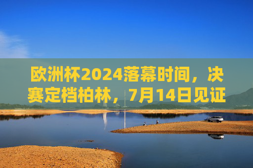 欧洲杯2024落幕时间，决赛定档柏林，7月14日见证新王加冕，欧洲杯2024决赛柏林落幕，7月14日见证新王加冕