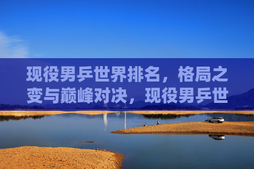 现役男乒世界排名,格局之变与巅峰对决,现役男乒世界排名,格局之变与巅峰对决