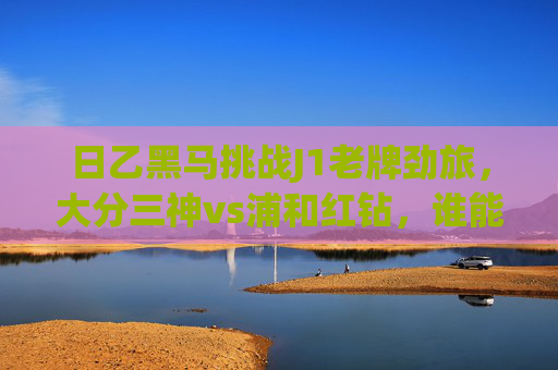 日乙黑马挑战J1老牌劲旅,大分三神vs浦和红钻,谁能笑傲赛场?日乙黑马大分三神挑战J1老牌劲旅浦和红钻,谁能笑傲赛场?
