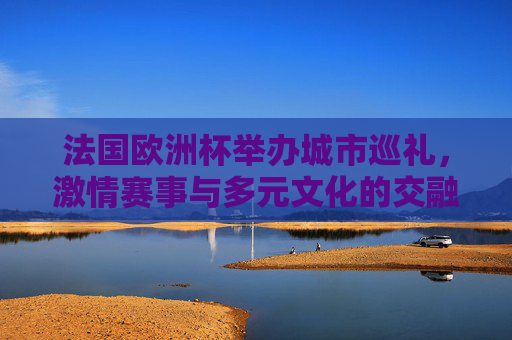 法国欧洲杯举办城市巡礼，激情赛事与多元文化的交融，法国欧洲杯举办城市巡礼，激情赛事与多元文化的交响