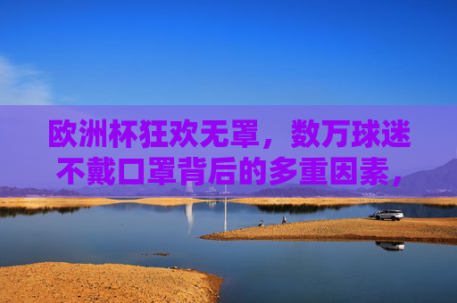 欧洲杯狂欢无罩，数万球迷不戴口罩背后的多重因素，欧洲杯狂欢无罩，数万球迷不戴口罩的多重因素