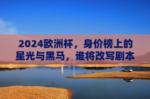 2024欧洲杯，身价榜上的星光与黑马，谁将改写剧本？2024欧洲杯，身价榜星光黑马谁能改写剧本？