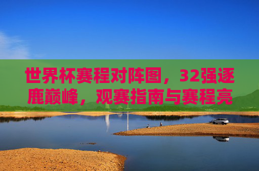 世界杯赛程对阵图,32强逐鹿巅峰,观赛指南与赛程亮点全解析,世界杯赛程对阵图,32强逐鹿巅峰,观赛指南与赛程亮点全解析