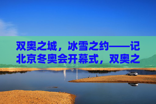 双奥之城，冰雪之约——记北京冬奥会开幕式，双奥之城，冰雪之约——北京冬奥会开幕式