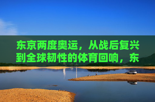 东京两度奥运,从战后复兴到全球韧性的体育回响,东京两度奥运,从战后复兴到全球韧性的体育回响