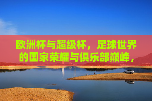 欧洲杯与超级杯，足球世界的国家荣耀与俱乐部巅峰，哪个更大？国家荣耀VS俱乐部巅峰，欧洲杯与超级杯，哪个更大？