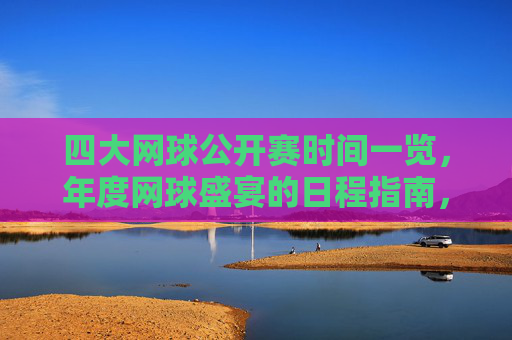 四大网球公开赛时间一览，年度网球盛宴的日程指南，年度四大网球公开赛时间指南