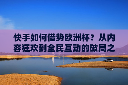 快手如何借势欧洲杯?从内容狂欢到全民互动的破局之道,快手借势欧洲杯,从内容狂欢到全民互动的破局之道
