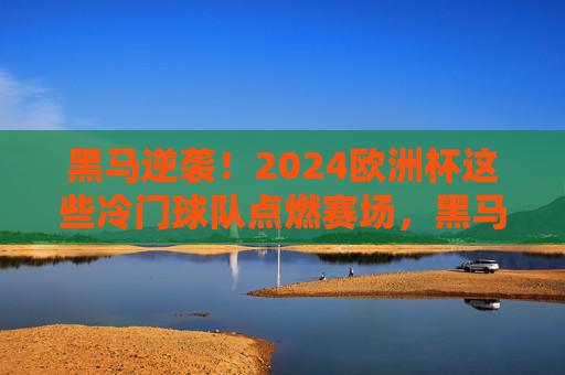 黑马逆袭!2024欧洲杯这些冷门球队点燃赛场,黑马逆袭!2024欧洲杯冷门球队点燃赛场