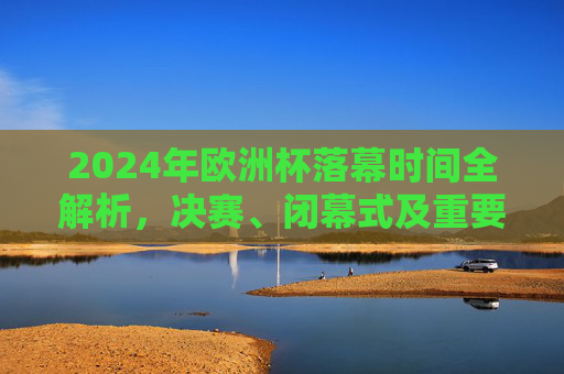2024年欧洲杯落幕时间全解析，决赛、闭幕式及重要节点一览，2024年欧洲杯落幕时间全解析，决赛、闭幕式及重要节点一览
