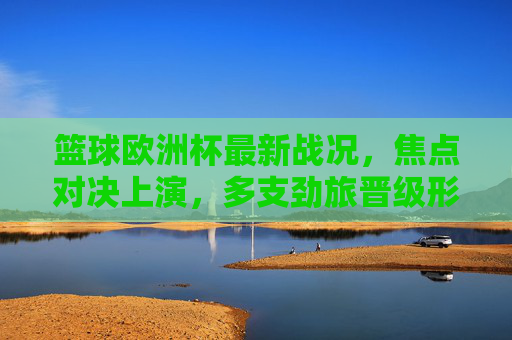 篮球欧洲杯最新战况，焦点对决上演，多支劲旅晋级形势明朗，篮球欧洲杯焦点战上演 多劲旅晋级形势明朗