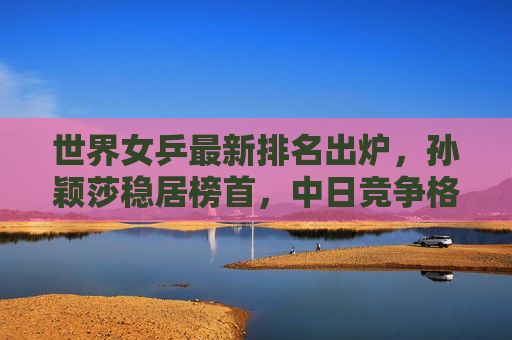 世界女乒最新排名出炉，孙颖莎稳居榜首，中日竞争格局持续升级，世界女乒最新排名，孙颖莎稳居榜首，中日竞争格局升级