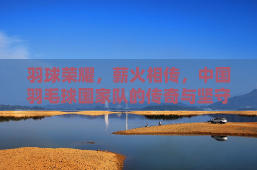 羽球荣耀，薪火相传，中国羽毛球国家队的传奇与坚守，中国羽毛球队，荣耀薪火，传奇坚守