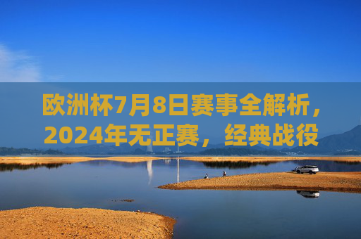 欧洲杯7月8日赛事全解析，2024年无正赛，经典战役带你重温激情，欧洲杯7月8日赛事全解析，2024无正赛，经典战役重温激情
