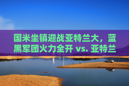 国米坐镇迎战亚特兰大,蓝黑军团火力全开 vs. 亚特兰大反击之剑,谁能笑傲梅阿查?国米火力全开VS亚特兰大反击,梅阿查谁能笑傲?
