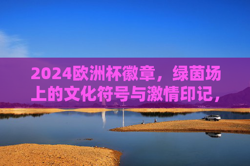2024欧洲杯徽章，绿茵场上的文化符号与激情印记，2024欧洲杯徽章，绿茵场上的文化符号与激情印记