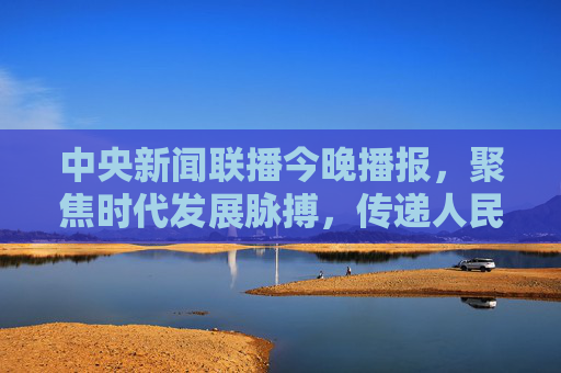 中央新闻联播今晚播报,聚焦时代发展脉搏,传递人民奋进力量,中央新闻联播今晚播报,聚焦时代脉搏 传递奋进力量