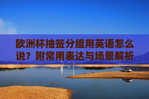 欧洲杯抽签分组用英语怎么说?附常用表达与场景解析,欧洲杯抽签分组英语表达,常用说法与场景解析