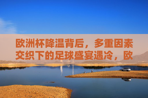 欧洲杯降温背后,多重因素交织下的足球盛宴遇冷,欧洲杯遇冷,多重因素交织下的足球盛宴降温