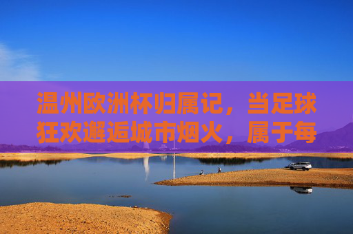温州欧洲杯归属记,当足球狂欢邂逅城市烟火,属于每一条热爱生活的街巷,温州欧洲杯,足球狂欢邂逅烟火街巷