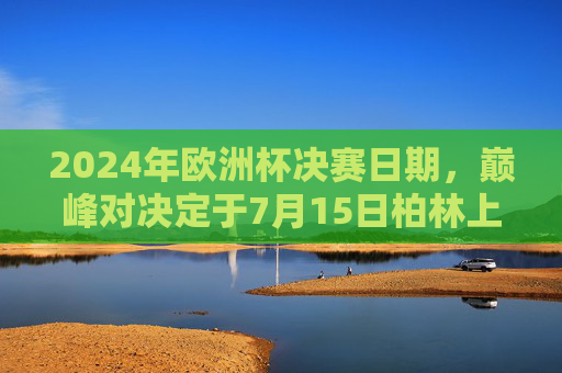 2024年欧洲杯决赛日期,巅峰对决定于7月15日柏林上演,2024年欧洲杯决赛巅峰对决7月15日柏林上演