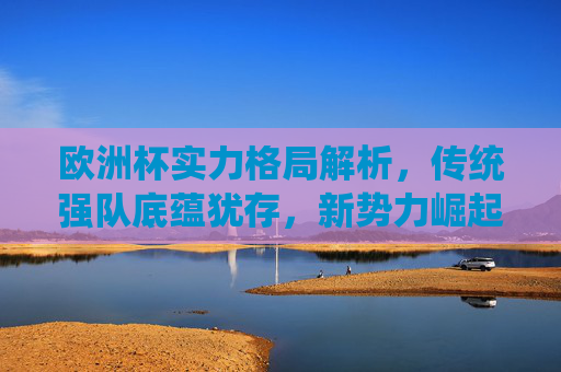 欧洲杯实力格局解析,传统强队底蕴犹存,新势力崛起重塑竞争版图,欧洲杯实力格局,传统底蕴与新势力崛起重塑版图