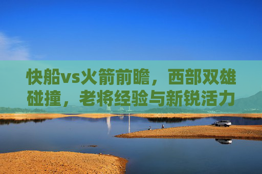 快船vs火箭前瞻,西部双雄碰撞,老将经验与新锐活力的青春对决
